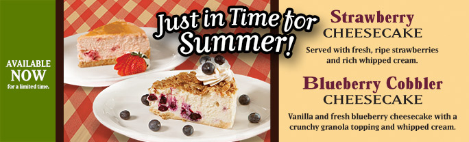 Just in Time for summer! Strawberry Cheesecake, served with fresh, ripe strawberries and rich whipped cream. Blueberry Cobbler Cheesecake, vanilla and fresh blueberry cheesecake with a crunchy granola topping and whipped cream. Available NOW for a limited time.
